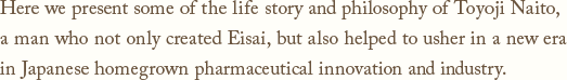 Here we present some of the life story and philosophy of Toyoji Naito,a man who not only created Eisai, but also helped to usher in a new era in Japanese homegrown pharmaceutical innovation and industry.