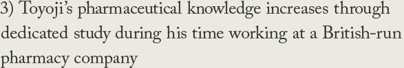 3) Toyoji's pharmaceutical knowledge increases through dedicated study during his time working at a British-run pharmacy company