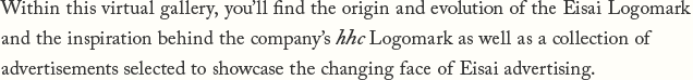 Within this virtual gallery, you'll find the origin and evolution of the Eisai Logomark and the inspiration behind the company's hhc Logomark as well as a collection of advertisements selected to showcase the changing face of Eisai advertising.