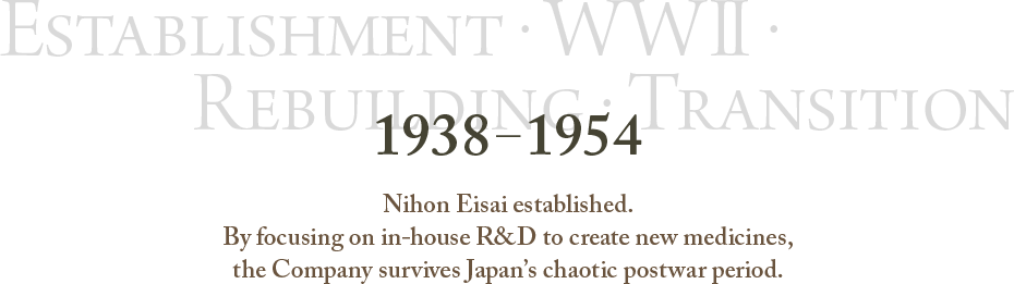 1938～1954 Establishment・WWII・Rebuilding・Transition Nihon Eisai established.By focusing on in-house R&D to create new medicines,the Company survives Japan's chaotic postwar period.