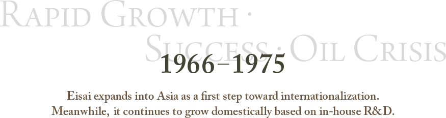 1966～1975 Rapid Growth・Success・Oil Crisis Eisai expands into Asia as a first step toward internationalization.Meanwhile, it continues to grow domestically based on in-house R&D.