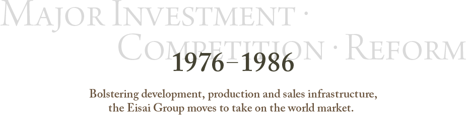 1976～1986 Major Investment・Competition・Reform Bolstering development, production and sales infrastructure,the Eisai Group moves to take on the world market.