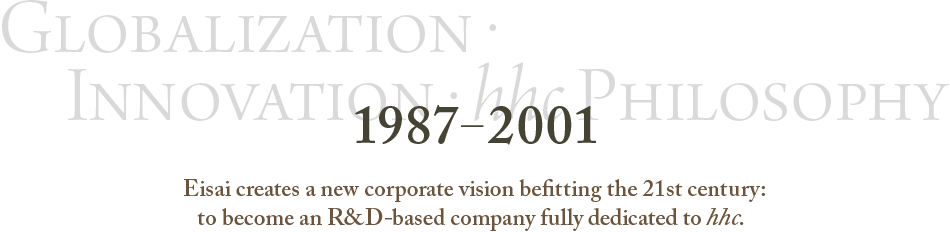1987～2001 Globalization・Innovation・hhc Philosophy Eisai creates a new corporate vision befitting the 21st century: to become an R&D-based company fully dedicated to hhc.