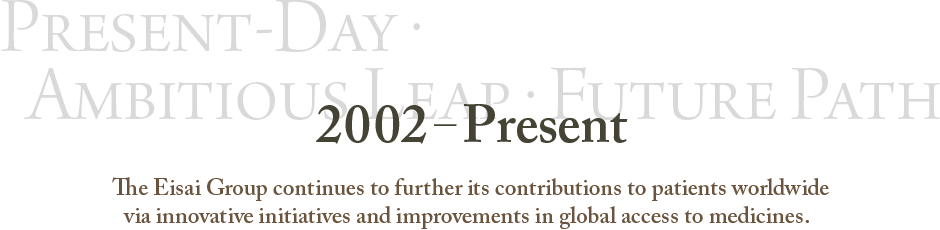 2002–present Present-Day・Ambitious Leap・Future Path The Eisai Group continues to further its contributions to patients worldwide via innovative initiatives and improvements in global access to medicines.