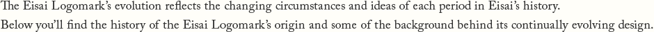 The Eisai Logomark's evolution reflects the changing circumstances and ideas of each period in Eisai's history. Below you'll find the history of the Eisai Logomark's origin and some of the background behind its continually evolving design.