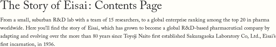 The Story of Eisai: Contents Page From a small, suburban R&D lab with a team of 15 researchers, to a global enterprise ranking among the top 20 in pharma worldwide Here you'll find the story of Eisai, which has grown to become a global R&D-based pharmaceutical company by adapting and evolving over the more than 80 years since Toyoji Naito first established Sakuragaoka Laboratory Co, Ltd., Eisai's first incarnation, in 1936.