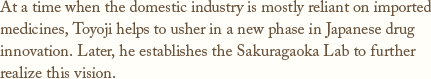 At a time when the domestic industry is mostly reliant on imported medicines,Toyoji helps to usher in a new phase in Japanese drug innovation.Later, he establishes the Sakuragaoka Lab to further realize this vision.