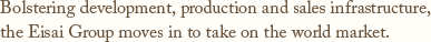 Bolstering development, production and sales infrastructure,the Eisai Group moves in to take on the world market.