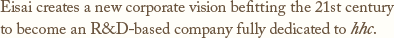 Eisai creates a new corporate vision befitting the 21st century:to become an R&D-based company fully dedicated to hhc.