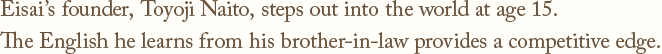 Eisai's founder, Toyoji Naito, steps out into the world at age 15.The English he learns from his brother-in-law provides a competitive edge.