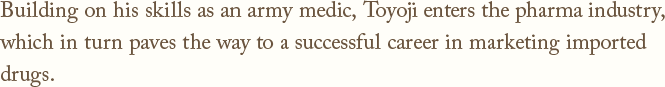 Building on his skills as an army medic, Toyoji enters the pharma industry,which in turn paves the way to a successful career in marketing imported drugs.