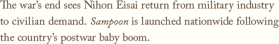 The war's end sees Nihon Eisai return from military industry to civilian demand.Sampoon is launched nationwide following the country's postwar baby boom.