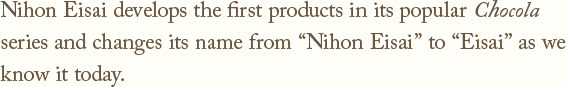 Nihon Eisai develops the first products in its popular Chocola　series and changes its name from Nihon Eisai to Eisai as we know it today.