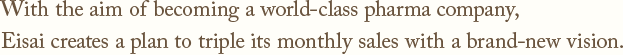 With the aim of becoming a world-class pharma company,Eisai creates a plan to triple its monthly sales with a brand-new vision.
