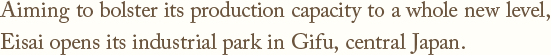 Aiming to bolster its production capacity to a whole new level,Eisai opens its industrial park in Gifu, central Japan.