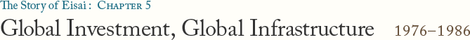 The Story of Eisai: Chapter 5 Global Investment, Global Infrastructure 1976–1986
