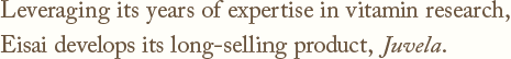 Leveraging its years of expertise in vitamin research,Eisai develops its long-selling product, Juvela.