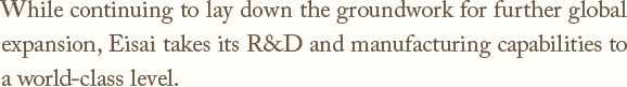 While continuing to lay down the groundwork for further global expansion,
Eisai takes its R&D and manufacturing capabilities to a world-class level.