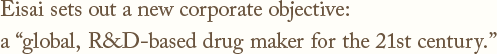 Eisai sets out a new corporate objective:a global, R&D-based drug maker for the 21st century.