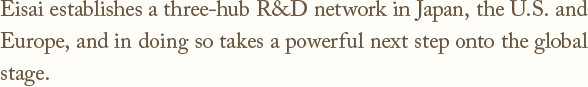 Eisai establishes a three-hub R&D network in Japan, the U.S. and Europe,and in doing so takes a powerful next step onto the global stage.