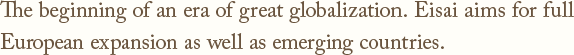 The beginning of an era of great globalization.Eisai aims for full European expansion as well as emerging countries.