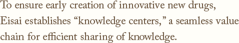 To ensure early creation of innovative new drugs,Eisai establishes knowledge centers,a seamless value chain for efficient sharing of knowledge.