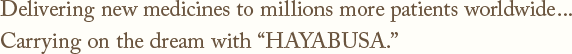 Delivering new medicines to millions more patients worldwide...Carrying on the dream with HAYABUSA.