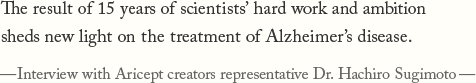 The result of 15 years of scientists' hard work and ambition sheds new light on the treatment of Alzheimer's disease.—Interview with Aricept creators representative Dr. Hachiro Sugimoto—