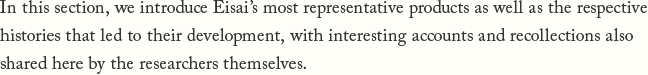In this section, we introduce Eisai's most representative products as well as the respective histories that led to their development, with interesting accounts and recollections also shared here by the researchers themselves.