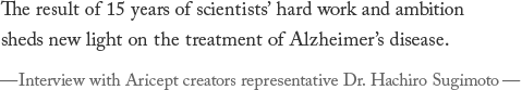 The result of 15 years of scientists' hard work and ambition sheds new light on the treatment of Alzheimer's disease. —Interview with Aricept creators representative Dr. Hachiro Sugimoto—